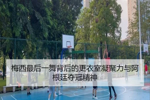 梅西最后一舞背后的更衣室凝聚力与阿根廷夺冠精神